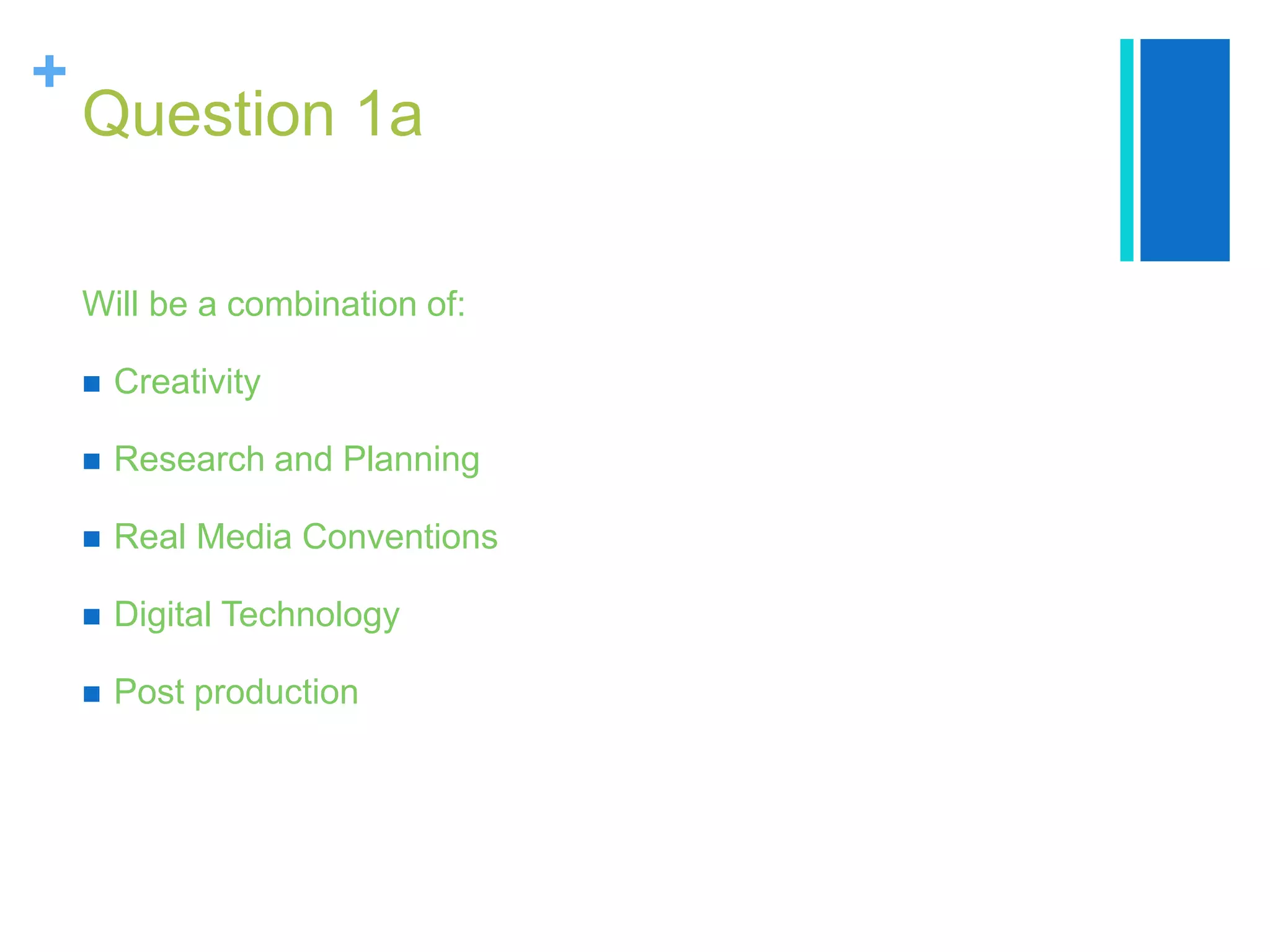 +
Question 1a
Will be a combination of:
 Creativity
 Research and Planning
 Real Media Conventions
 Digital Technology
 Post production
 