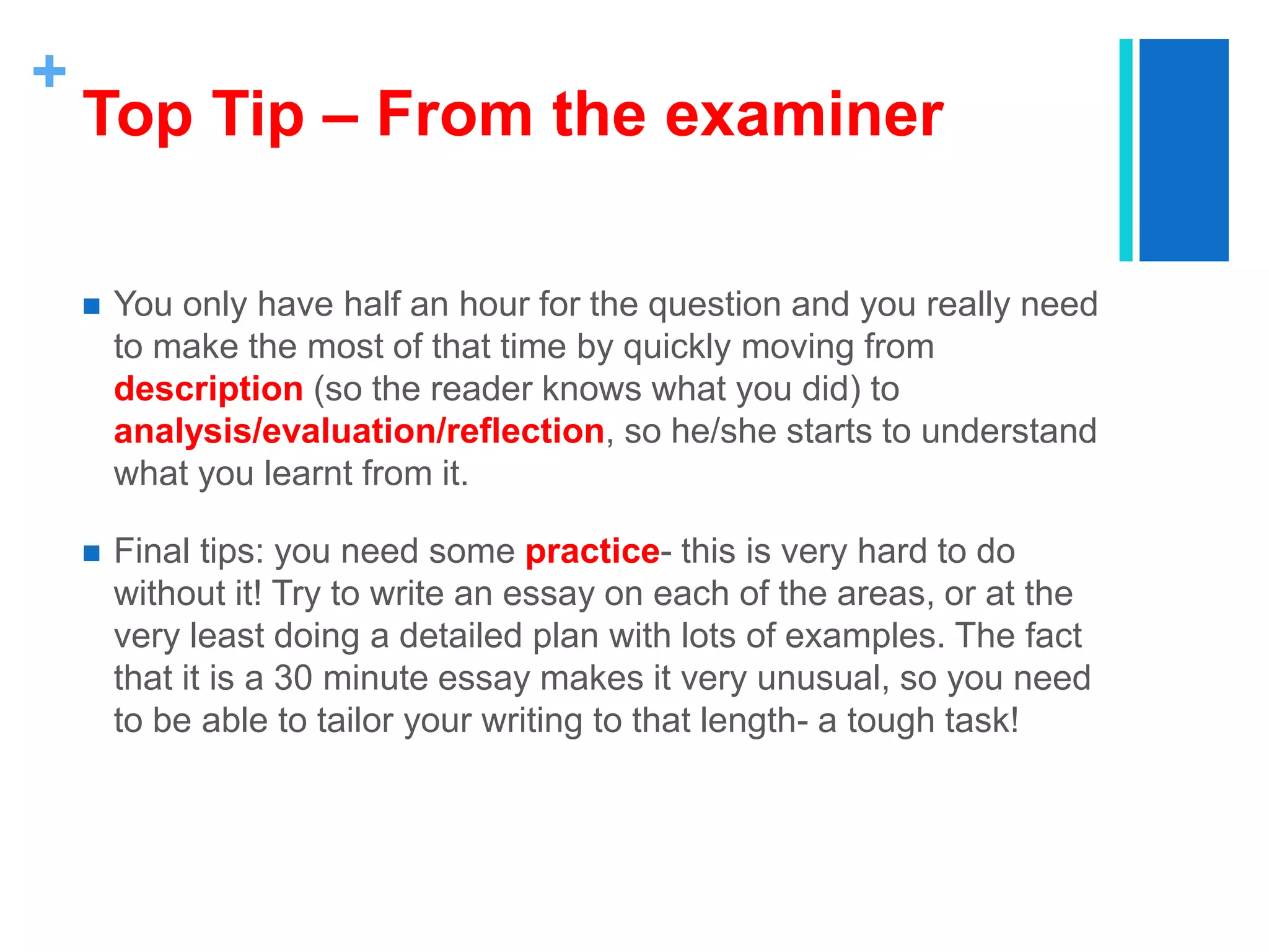 +
Top Tip – From the examiner
 You only have half an hour for the question and you really need
to make the most of that time by quickly moving from
description (so the reader knows what you did) to
analysis/evaluation/reflection, so he/she starts to understand
what you learnt from it.
 Final tips: you need some practice- this is very hard to do
without it! Try to write an essay on each of the areas, or at the
very least doing a detailed plan with lots of examples. The fact
that it is a 30 minute essay makes it very unusual, so you need
to be able to tailor your writing to that length- a tough task!
 