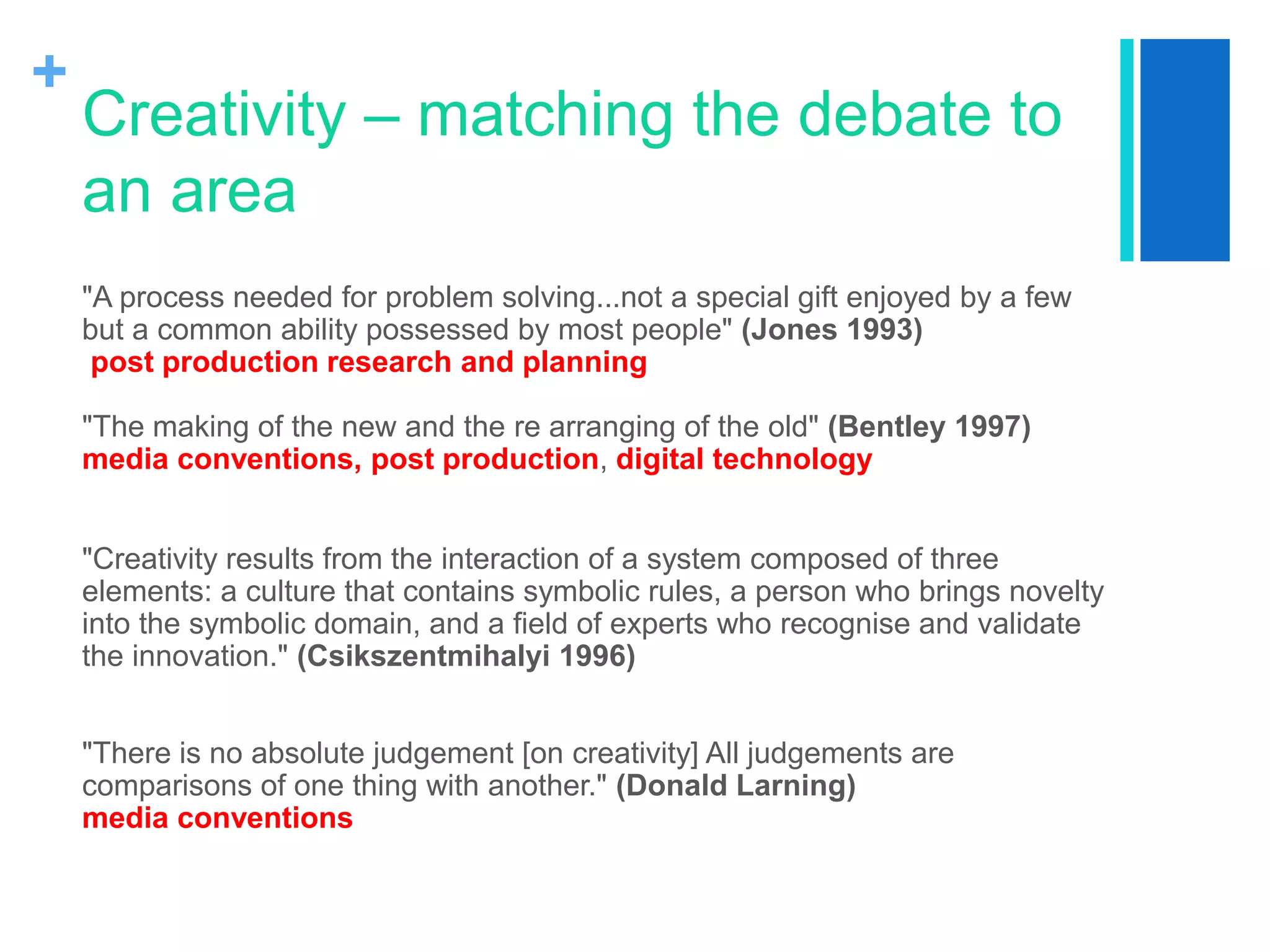 +
Creativity – matching the debate to
an area
"A process needed for problem solving...not a special gift enjoyed by a few
but a common ability possessed by most people" (Jones 1993)
post production research and planning
"The making of the new and the re arranging of the old" (Bentley 1997)
media conventions, post production, digital technology
"Creativity results from the interaction of a system composed of three
elements: a culture that contains symbolic rules, a person who brings novelty
into the symbolic domain, and a field of experts who recognise and validate
the innovation." (Csikszentmihalyi 1996)
"There is no absolute judgement [on creativity] All judgements are
comparisons of one thing with another." (Donald Larning)
media conventions
 