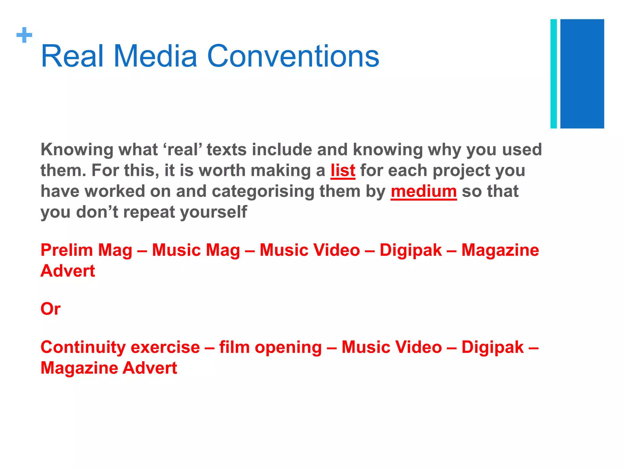 +
Real Media Conventions
Knowing what ‘real’ texts include and knowing why you used
them. For this, it is worth making a list for each project you
have worked on and categorising them by medium so that
you don’t repeat yourself
Prelim Mag – Music Mag – Music Video – Digipak – Magazine
Advert
Or
Continuity exercise – film opening – Music Video – Digipak –
Magazine Advert
 