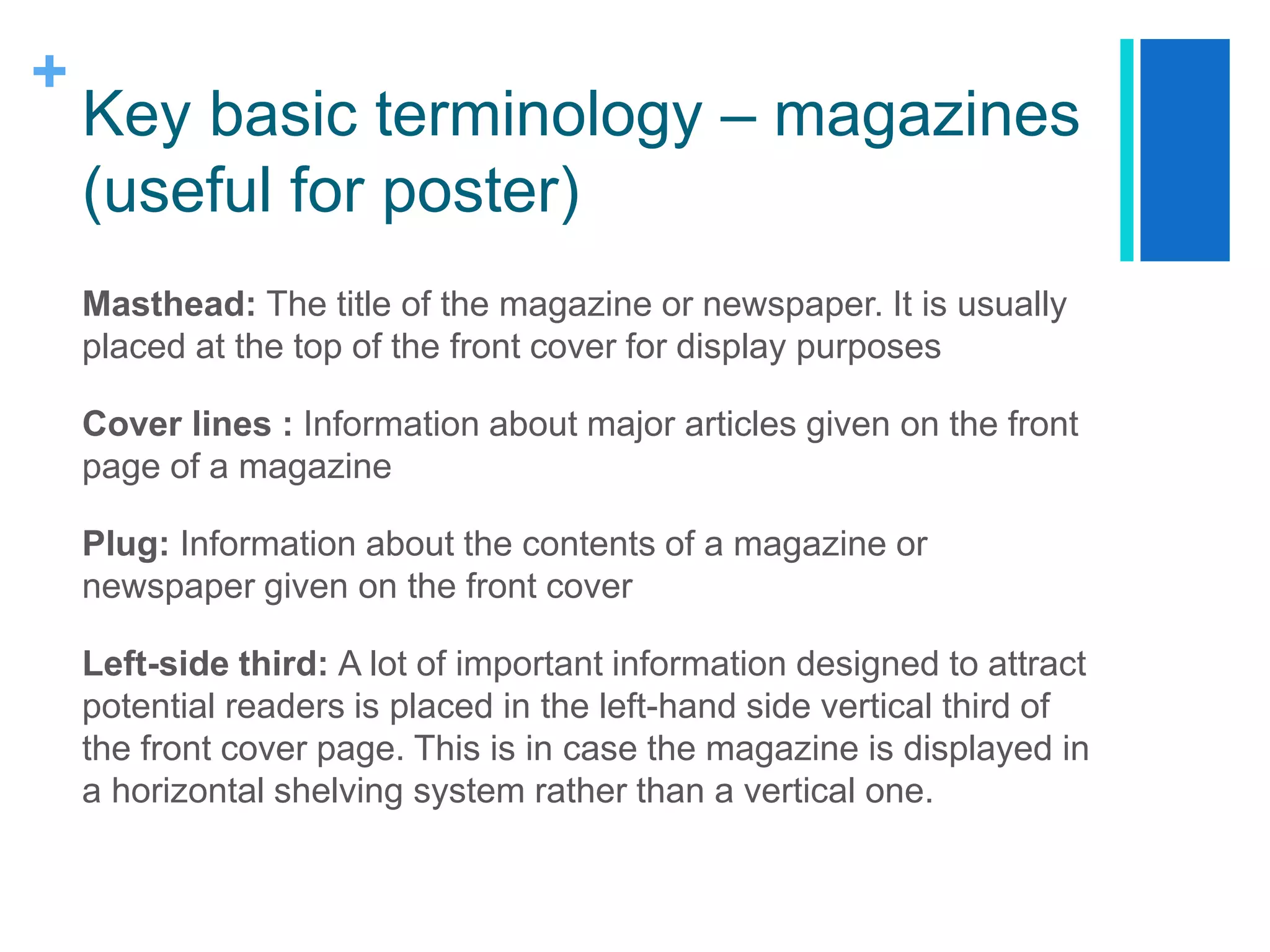 +
Key basic terminology – magazines
(useful for poster)
Masthead: The title of the magazine or newspaper. It is usually
placed at the top of the front cover for display purposes
Cover lines : Information about major articles given on the front
page of a magazine
Plug: Information about the contents of a magazine or
newspaper given on the front cover
Left-side third: A lot of important information designed to attract
potential readers is placed in the left-hand side vertical third of
the front cover page. This is in case the magazine is displayed in
a horizontal shelving system rather than a vertical one.
 