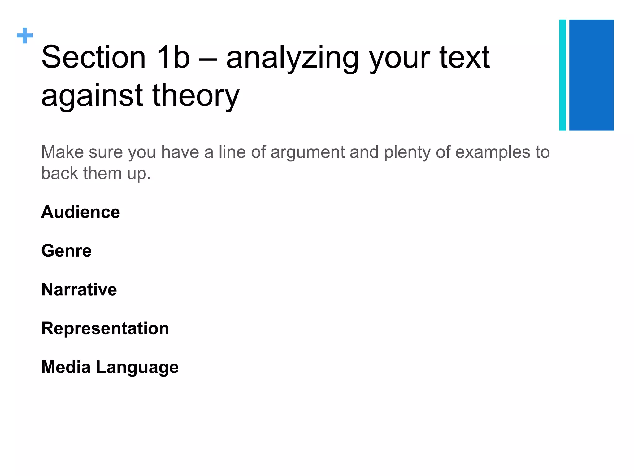 +
Section 1b – analyzing your text
against theory
Make sure you have a line of argument and plenty of examples to
back them up.
Audience
Genre
Narrative
Representation
Media Language
 