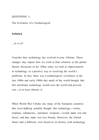 QUESTIONS 1:
The Evolution of a Technological
Solution
...or is it?
Consider how technology has evolved in your lifetime. These
changes may impact how we work to find solutions to the global
threats discussed so far. Often times we look at improvements
to technology as a positive way or resolving the world’s
problems. In fact, there was a technological revolution in the
late 1800s and early 1900s that much of the world thought that
this newfound technology would save the world and prevent
war…or at least shorten it.
When World War I broke out, many of the European countries
that were fighting actually thought that technology---trains,
airplane, submarines, automatic weapons---would make war end
faster, and thus make war loss bloody. However, the United
States had a different view based on its history with technology
 