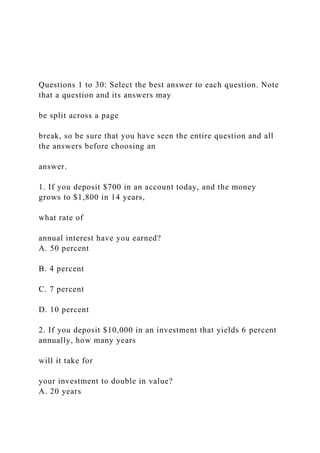 Questions 1 to 30: Select the best answer to each question. Note
that a question and its answers may
be split across a page
break, so be sure that you have seen the entire question and all
the answers before choosing an
answer.
1. If you deposit $700 in an account today, and the money
grows to $1,800 in 14 years,
what rate of
annual interest have you earned?
A. 50 percent
B. 4 percent
C. 7 percent
D. 10 percent
2. If you deposit $10,000 in an investment that yields 6 percent
annually, how many years
will it take for
your investment to double in value?
A. 20 years
 