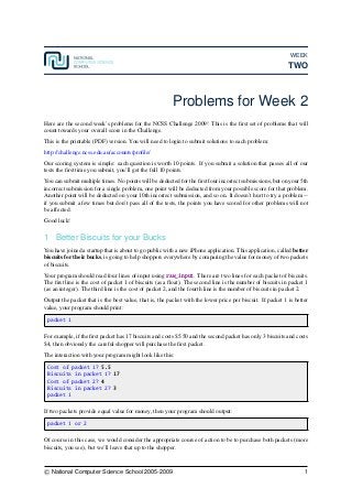WEEK
TWO
Problems for Week 2
Here are the second week’s problems for the NCSS Challenge 2009! This is the ﬁrst set of problems that will
count towards your overall score in the Challenge.
This is the printable (PDF) version. You will need to login to submit solutions to each problem:
http://challenge.ncss.edu.au/accounts/proﬁle/
Our scoring system is simple: each question is worth 10 points. If you submit a solution that passes all of our
tests the ﬁrst time you submit, you’ll get the full 10 points.
You can submit multiple times. No points will be deducted for the ﬁrst four incorrect submissions, but on your 5th
incorrect submission for a single problem, one point will be deducted from your possible score for that problem.
Another point will be deducted on your 10th incorrect submission, and so on. It doesn’t hurt to try a problem --
if you submit a few times but don’t pass all of the tests, the points you have scored for other problems will not
be affected.
Good luck!
1 Better Biscuits for your Bucks
You have joined a startup that is about to go public with a new iPhone application. This application, called better
biscuits for their bucks, is going to help shoppers everywhere by comparing the value for money of two packets
of biscuits.
Your program should read four lines of input using raw_input. There are two lines for each packet of biscuits.
The ﬁrst line is the cost of packet 1 of biscuits (as a ﬂoat). The second line is the number of biscuits in packet 1
(as an integer). The third line is the cost of packet 2, and the fourth line is the number of biscuits in packet 2.
Output the packet that is the best value, that is, the packet with the lower price per biscuit. If packet 1 is better
value, your program should print:
packet 1
For example, if the ﬁrst packet has 17 biscuits and costs $5.50 and the second packet has only 3 biscuits and costs
$4, then obviously the careful shopper will purchase the ﬁrst packet.
The interaction with your program might look like this:
Cost of packet 1? 5.5
Biscuits in packet 1? 17
Cost of packet 2? 4
Biscuits in packet 2? 3
packet 1
If two packets provide equal value for money, then your program should output:
packet 1 or 2
Of course in this case, we would consider the appropriate course of action to be to purchase both packets (more
biscuits, you see), but we’ll leave that up to the shopper.
c National Computer Science School 2005-2009 1
 