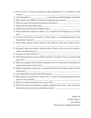 13. Fruit of Loom is an American company that makes undergarments. It is a subsidiary of which
company? _____________________________________________________________________
14. Adi Godrej replaced _____________________ as the chairman of ISB Hyderabad in April 2009?
15. Who coined the term “BRICS” in relation to the fastest growing economies? ________________
16. What is the name of the mascot on the bonnet of a Rolls Royce? __________________________
17. Which is the first mutual fund in India? ______________________________________________
18. Which biz guru started commercial flights to space? ____________________________________
19. Which entertainment channel has entered in to an agreement with Wrangler jean to sell their
jeans? _________________________________________________________________________
20. A former CEO President and Chairman of “Silicon Spice” was an Independent director of the
Satyam Board. Name him? ________________________________________________________
21. Which Indian company launched branded T-shirts under the brand name “Ginger Lemon”?
______________________________________________________________________________
22. Sociologist, author and financial consultant Alfred W Jones is said to be the first founder of
modern fund. Which fund is it? ____________________________________________________
23. Expansion of STAR in STAR TV? __________________________________________________
24. Which Indian Organization came with their very first TV ad in their 157 years, in common wealth
games 2010? ___________________________________________________________________
25. Which idea originated with the schools of Salamanca in the 16th century and was developed in its
modern form by Gustav Cassel in 1918. ______________________________________________
26. Which Tata brand gets its name from “is an interstellar cloud of dust, hydrogen, helium and other
ionized gases”? _________________________________________________________________
27. Fakir Chand Kohli is associated with which company? __________________________________
28. Which product was created by the Chinese in the 6th century for cleansing and hygienic purpose
and is now used worldwide? _______________________________________________________
29. What was Axis bank called when it was set up in 1994? _________________________________
30. Which is the famous car launched by a gigantic corporation which means „ sports of the kings‟
that shared its named with a famous confectionary brand? _______________________________

Prepared By
Aswathy Asokan A
Asst. Professor
Rural Academy of Management Studies

 