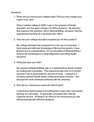 Questions 
1. When did you choose your college major? Did you ever change your 
major? If so, why? 
When I started college in 2008, I was in the program of Dental 
Assistant, and this year I change it to Office Systems. My decision 
was based on the practice I did on Medical Billing, because I had the 
experience of working as a secretary and I like it. 
2. How has your college education prepared you for this position? 
My college education has prepared me in the use of computers. I 
have keyboard skills and knowledge of Microsoft programs. I have 
learned how to prepare letters. On my education of Medical Billing I 
achieve the knowledge on coding diagnostics and billing health 
insurance. 
3. What jobs have you held? 
My practice of Medical Billing was in a medical office where I worked 
as a billing and a secretary. This experience was only for 2 months 
because I had to accomplish an amount of hours. I worked in a 
company named FactuM where I billed ambulance services. I left 
because the work schedule conflicted with the university. 
4. Why did you choose your particular field of work? 
I choose this field because is something that I enjoy and I see myself 
working as a secretary. Im good with computers and I like the 
customer service. Working in an office is not monotonous you see 
different people with different situations. 
 