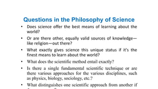 Questions in the Philosophy of Science
• Does science offer the best means of learning about the
world?
• Or are there other, equally valid sources of knowledge—
like religion—out there?
• What exactly gives science this unique status if it's the
finest means to learn about the world?
• What does the scientific method entail exactly?
• Is there a single fundamental scientific technique or are
there various approaches for the various disciplines, such
as physics, biology, sociology, etc.?
• What distinguishes one scientific approach from another if
 