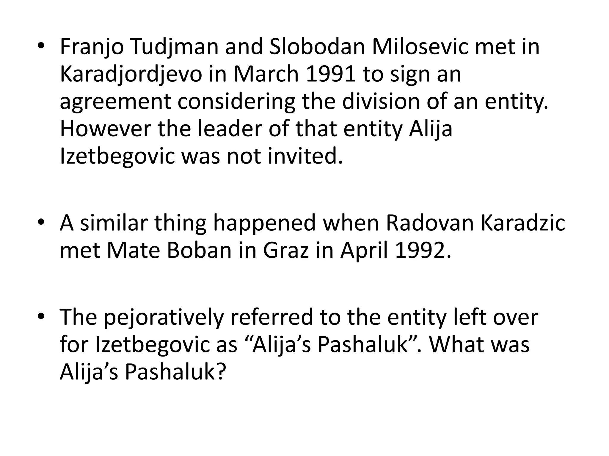 Franjo Tudjman and Slobodan Milosevic met in Karadjordjevo in March 1991 to sign an agreement considering the division of an entity. However the leader of that entity Alija Izetbegovic was not invited.A similar thing happened when Radovan Karadzic met Mate Boban in Graz in April 1992.The pejoratively referred to the entity left over for Izetbegovic as “Alija’sPashaluk”. What was Alija’sPashaluk?