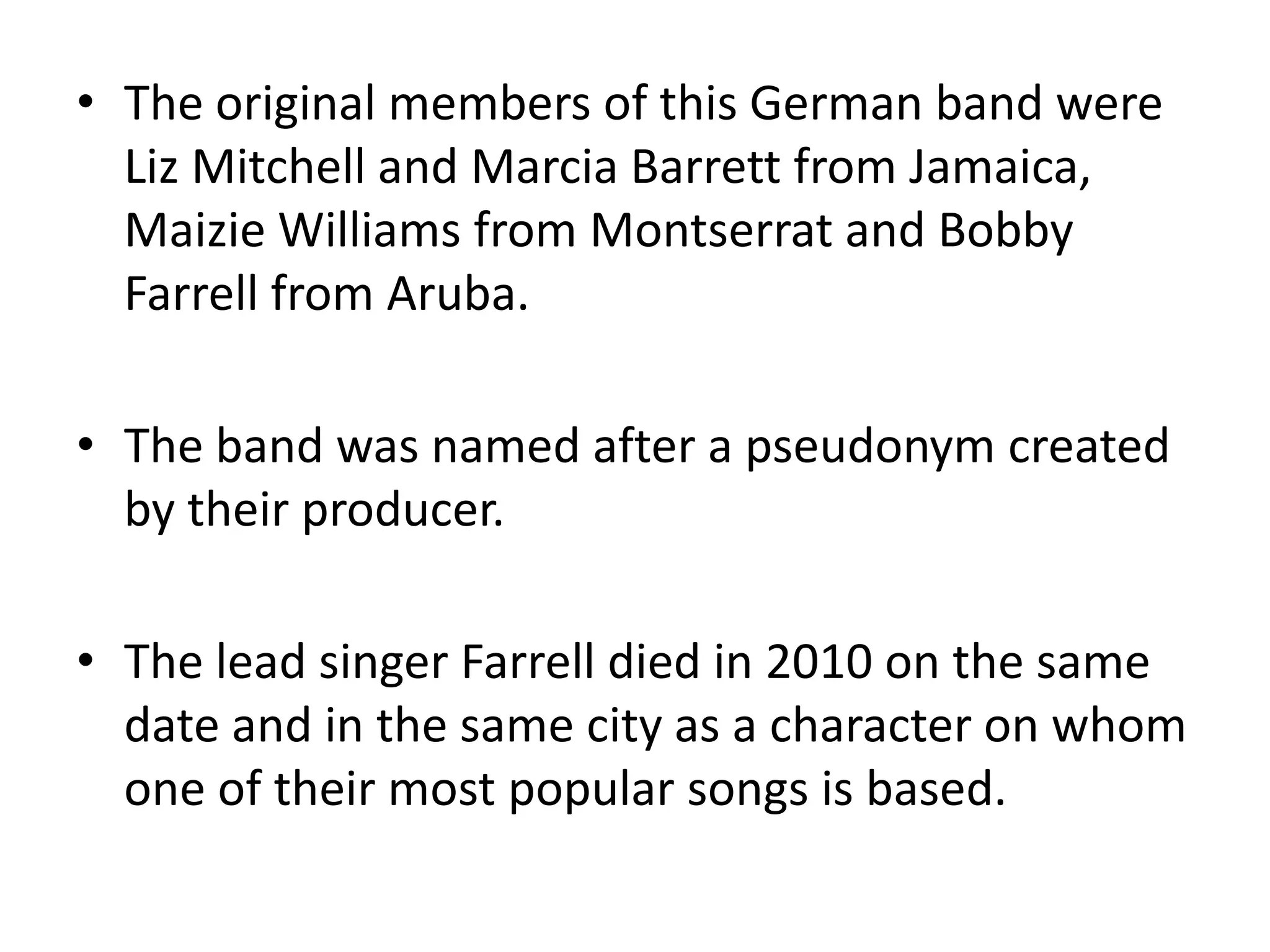 The original members of this German band were Liz Mitchell and Marcia Barrett from Jamaica, Maizie Williams from Montserrat and Bobby Farrell from Aruba.The band was named after a pseudonym created by their producer.The lead singer Farrell died in 2010 on the same date and in the same city as a character on whom one of their most popular songs is based.