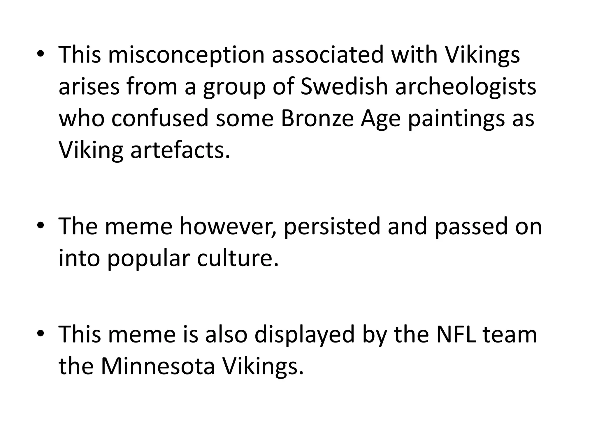 This misconception associated with Vikings arises from a group of Swedish archeologists who confused some Bronze Age paintings as Viking artefacts.The meme however, persisted and passed on into popular culture.This meme is also displayed by the NFL team the Minnesota Vikings.