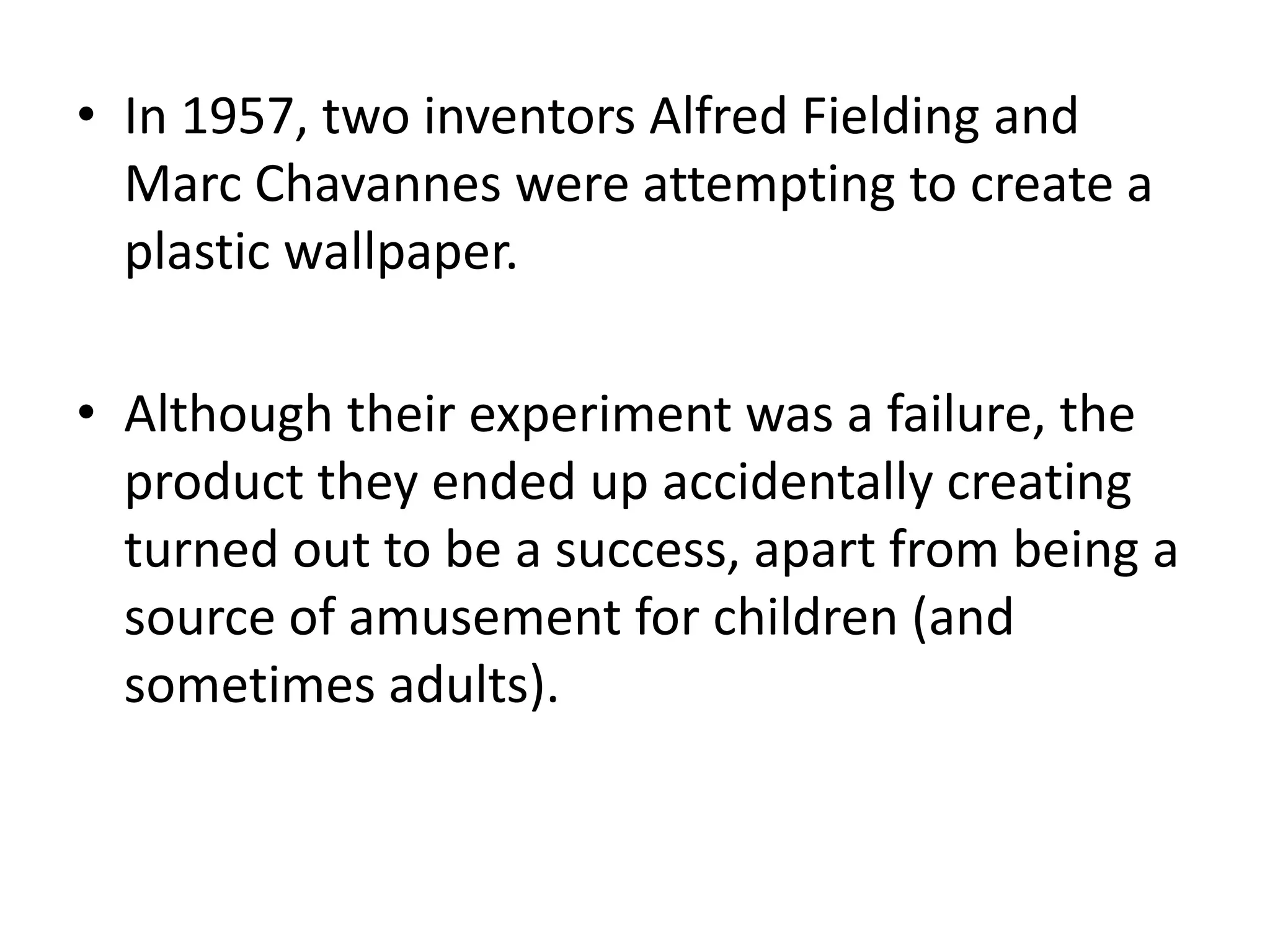 In 1957, two inventors Alfred Fielding and Marc Chavannes were attempting to create a plastic wallpaper.Although their experiment was a failure, the product they ended up accidentally creating turned out to be a success, apart from being a source of amusement for children (and sometimes adults).