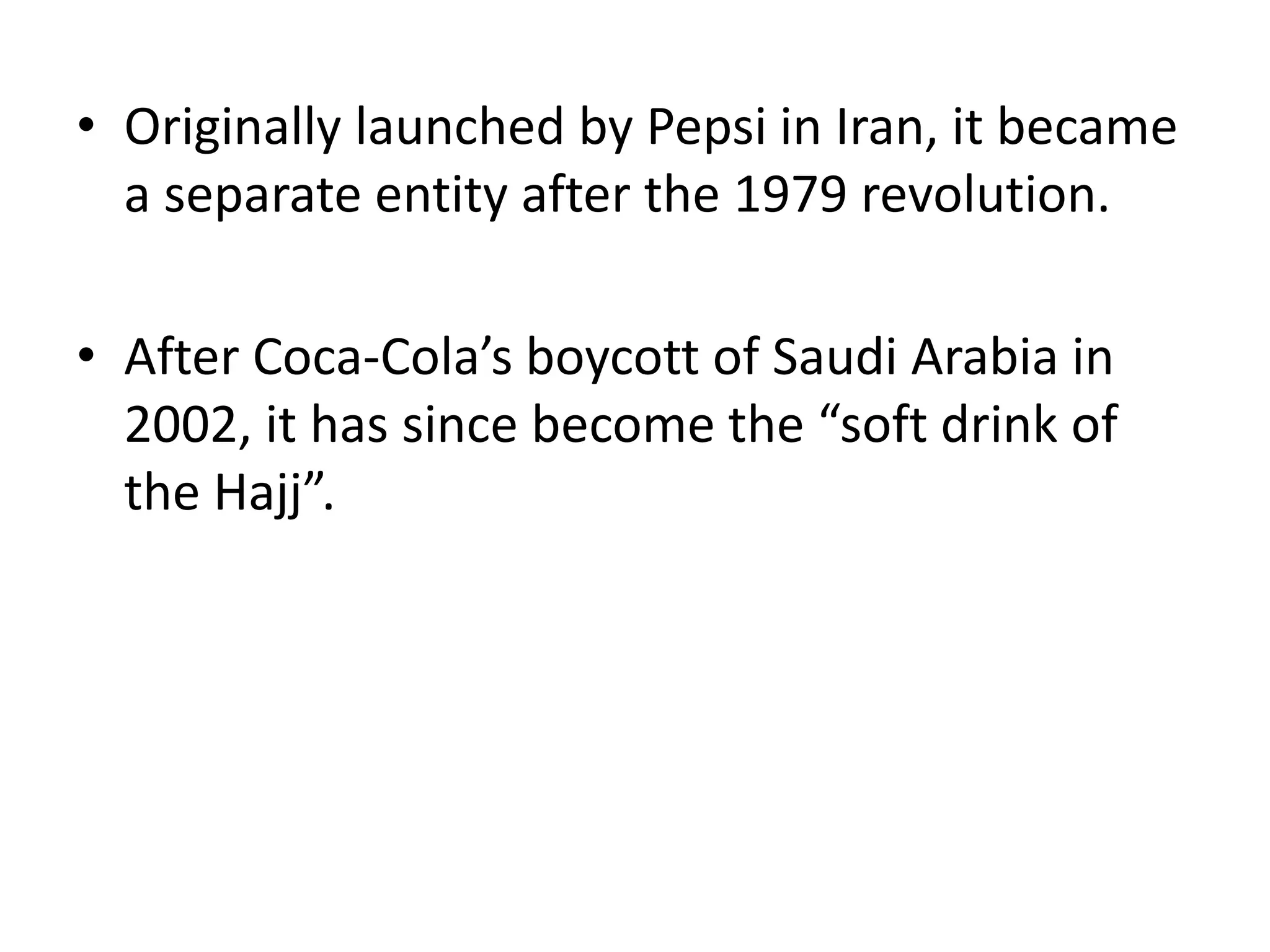 Originally launched by Pepsi in Iran, it became a separate entity after the 1979 revolution.After Coca-Cola’s boycott of Saudi Arabia in 2002, it has since become the “soft drink of the Hajj”.