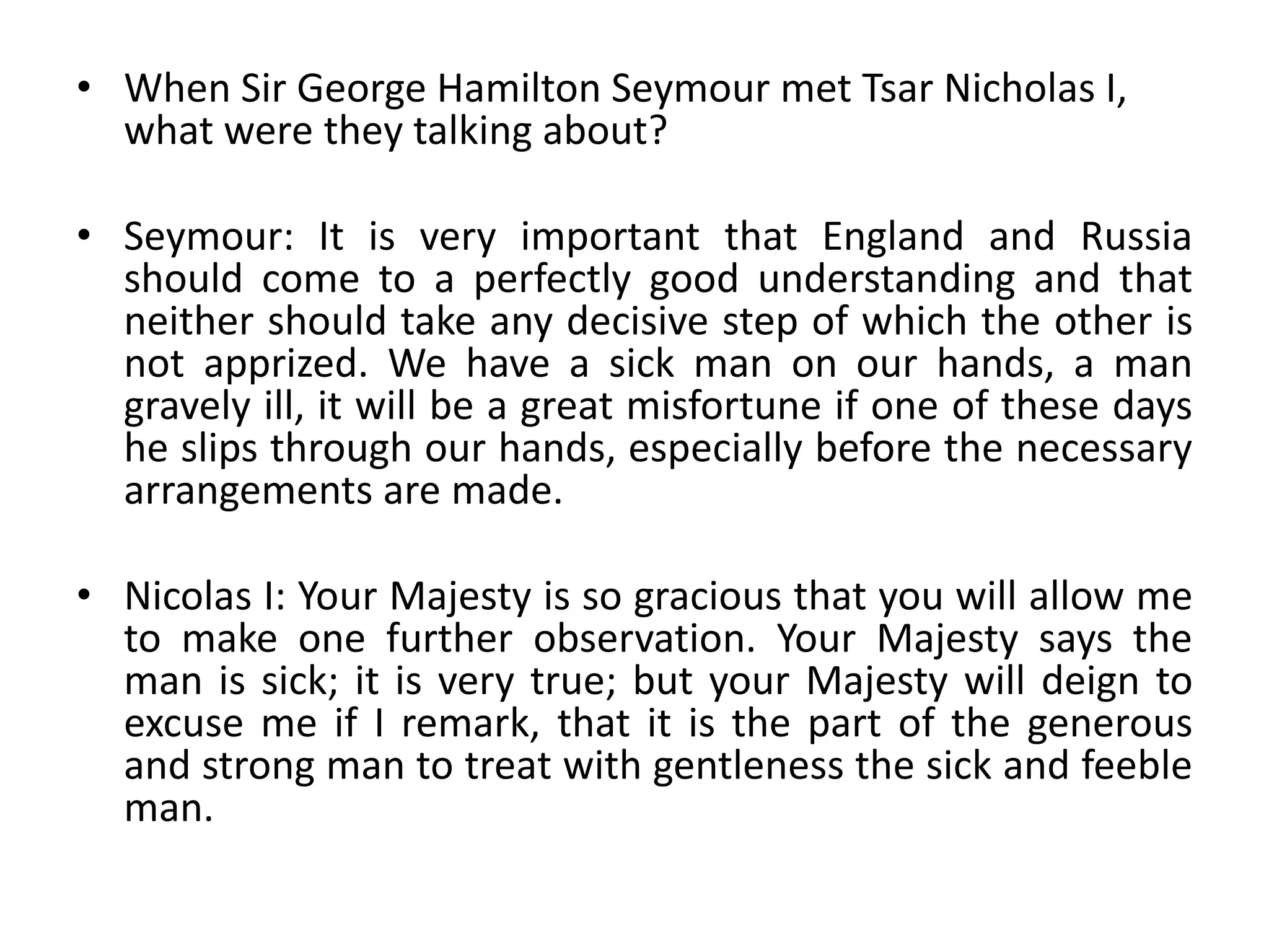 When Sir George Hamilton Seymour met Tsar Nicholas I, what were they talking about?Seymour: It is very important that England and Russia should come to a perfectly good understanding and that neither should take any decisive step of which the other is not apprized. We have a sick man on our hands, a man gravely ill, it will be a great misfortune if one of these days he slips through our hands, especially before the necessary arrangements are made.Nicolas I: Your Majesty is so gracious that you will allow me to make one further observation. Your Majesty says the man is sick; it is very true; but your Majesty will deign to excuse me if I remark, that it is the part of the generous and strong man to treat with gentleness the sick and feeble man.