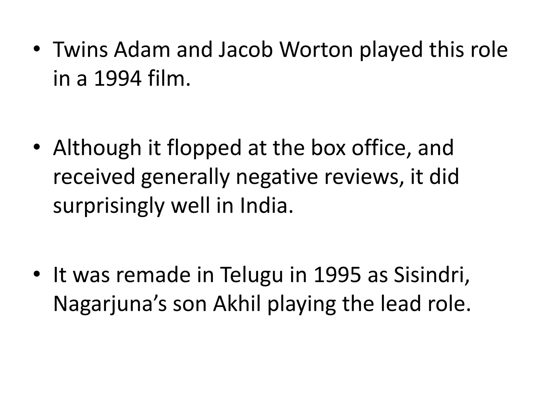 Twins Adam and Jacob Worton played this role in a 1994 film.Although it flopped at the box office, and received generally negative reviews, it did surprisingly well in India.It was remade in Telugu in 1995 as Sisindri, Nagarjuna’s son Akhil playing the lead role.