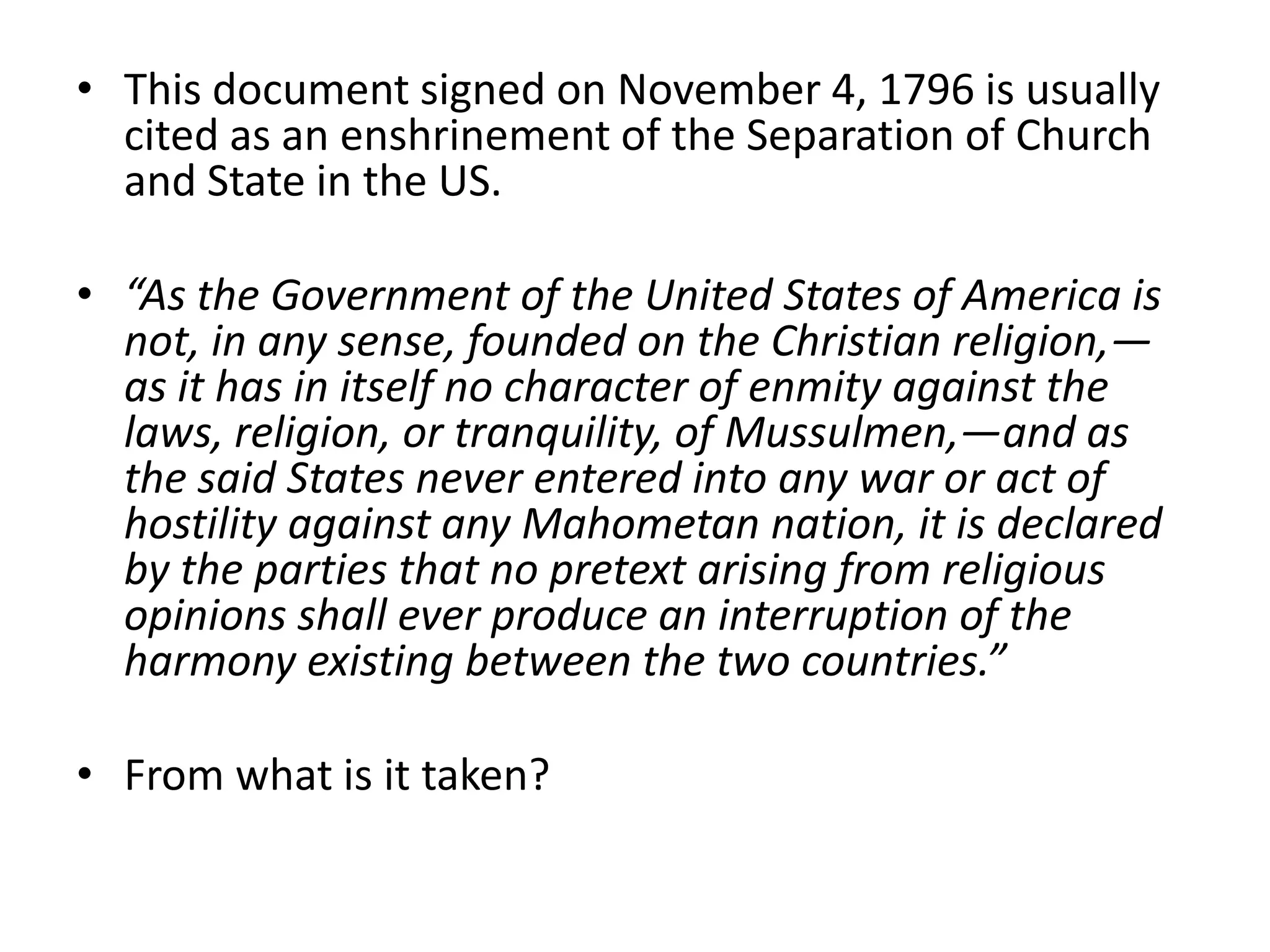 This document signed on November 4, 1796 is usually cited as an enshrinement of the Separation of Church and State in the US.“As the Government of the United States of America is not, in any sense, founded on the Christian religion,—as it has in itself no character of enmity against the laws, religion, or tranquility, of Mussulmen,—and as the said States never entered into any war or act of hostility against any Mahometan nation, it is declared by the parties that no pretext arising from religious opinions shall ever produce an interruption of the harmony existing between the two countries.”From what is it taken?