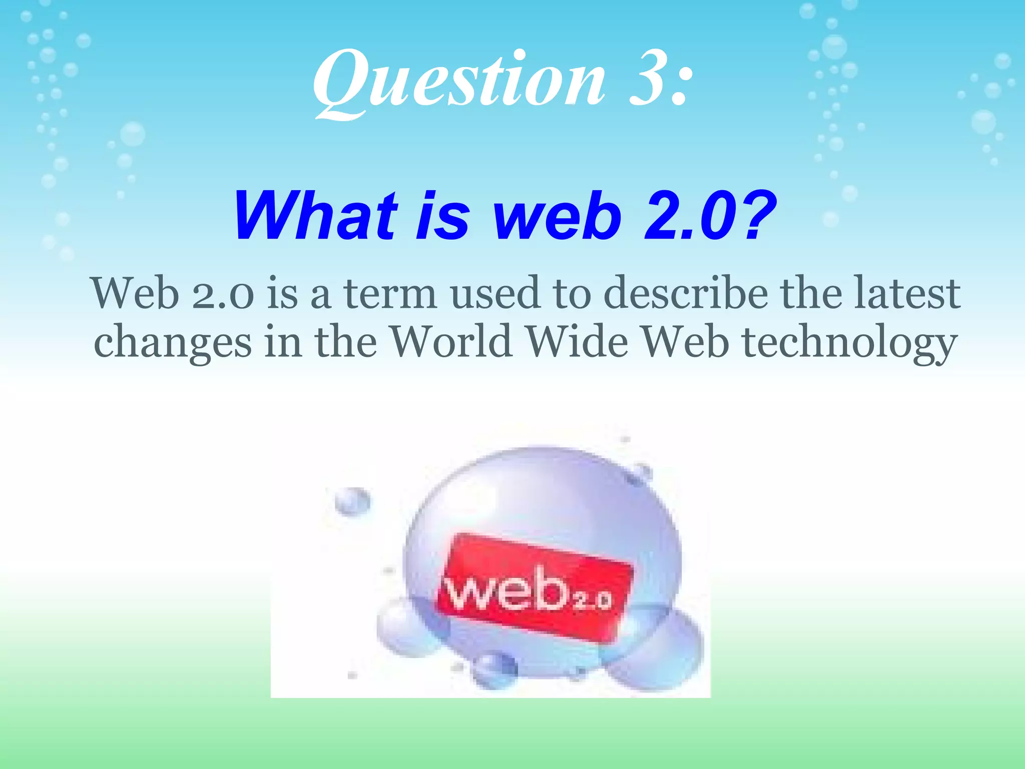Question 3:   What is web 2.0?        Web 2.0 is a term used to describe the latest changes in the World Wide Web technology 