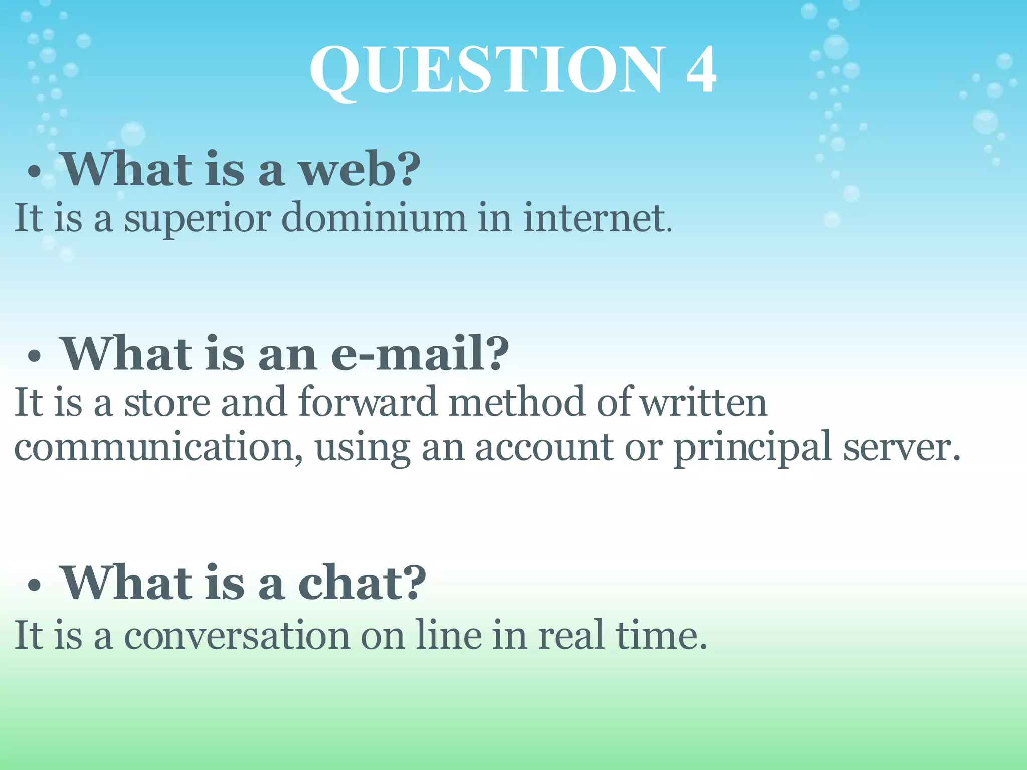 QUESTION 4 What is a web? It is a superior dominium in internet .     What is an e-mail? It is a store and forward method of written communication, using an account or principal server.     What is a chat? It is a conversation on line in real time.   