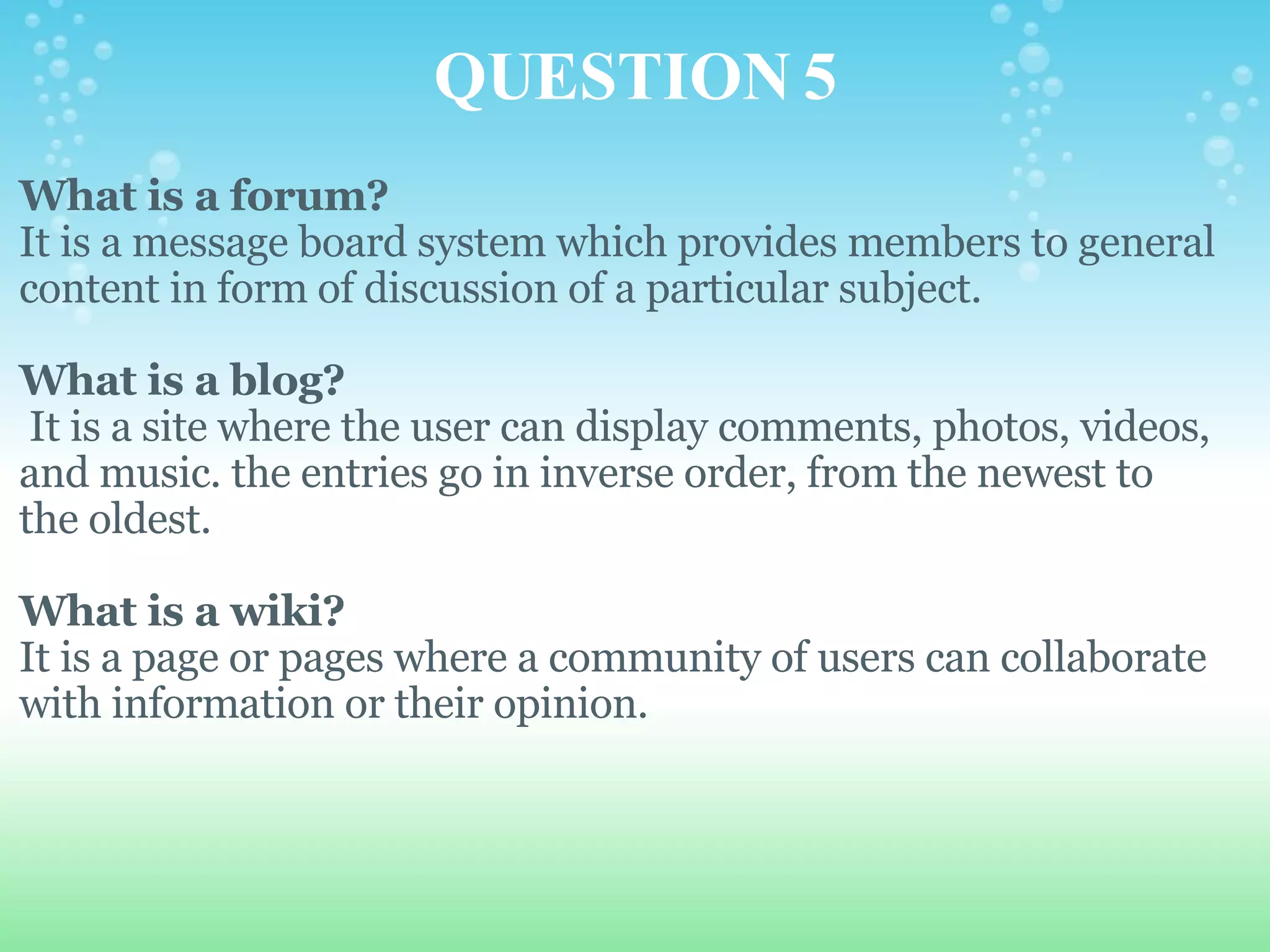 QUESTION 5 What is a forum? It is a message board system which provides members to general content in form of discussion of a particular subject.   What is a blog?   It is a site where the user can display comments, photos, videos, and music. the entries go in inverse order, from the newest to the oldest.   What is a wiki? It is a page or pages where a community of users can collaborate with information or their opinion.   