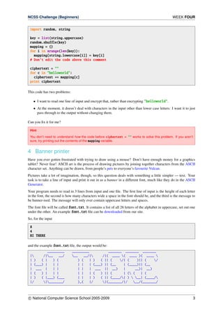 NCSS Challenge (Beginners) WEEK FOUR
import random, string
key = list(string.uppercase)
random.shuffle(key)
mapping = {}
for i in xrange(len(key)):
mapping[string.lowercase[i]] = key[i]
# Don’t edit the code above this comment
ciphertext = ""
for c in "helloworld":
ciphertext += mapping[c]
print ciphertext
This code has two problems:
• I want to read one line of input and encrypt that, rather than encrypting "helloworld".
• At the moment, it doesn’t deal with characters in the input other than lower case letters: I want it to just
pass through to the output without changing them.
Can you ﬁx it for me?
Hint
You don’t need to understand how the code before ciphertext = "" works to solve this problem. If you aren’t
sure, try printing out the contents of the mapping variable.
4 Banner printer
Have you ever gotten frustrated with trying to draw using a mouse? Don’t have enough money for a graphics
tablet? Never fear! ASCII art is the process of drawing pictures by joining together characters from the ASCII
character set. Anything can be drawn, from people’s pets to everyone’s favourite Vulcan.
Pictures take a lot of imagination, though, so this question deals with something a little simpler — text. Your
task is to take a line of input and print it out in as a banner in a different font, much like they do in the ASCII
Generator.
Your program needs to read in 3 lines from input and one ﬁle. The ﬁrst line of input is the height of each letter
in the font, the second is how many characters wide a space in the font should be, and the third is the message to
be banner-ised. The message will only ever contain uppercase letters and spaces.
The font ﬁle will be called font.txt. It contains a list of all 26 letters of the alphabet in uppercase, set out one
under the other. An example font.txt ﬁle can be downloaded from our site.
So, for the input
8
4
HI THERE
and the example font.txt ﬁle, the output would be:
_________ _________ _______ _______ _______
| /|__ __/ __ __/| /|( ____ ( ____ )( ____ 
| ) ( | ) ( ) ( | ) ( || ( /| ( )|| ( /
| (___) | | | | | | (___) || (__ | (____)|| (__
| ___ | | | | | | ___ || __) | __)| __)
| ( ) | | | | | | ( ) || ( | ( ( | (
| ) ( |___) (___ | | | ) ( || (____/| )  __| (____/
|/ |_______/ )_( |/ |(_______/|/ __/(_______/
c National Computer Science School 2005-2009 3
 