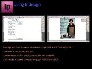 Using Indesign




Indesign was used to create my contents page, article and final magazine.
• I used the text tool to add text
• Made boxes so that writing was visible and readable
• Used it to make the layout of my pages look professional.
 