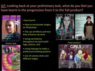 Q7: Looking back at your preliminary task, what do you feel you
have learnt in the progression from it to the full product?

                 I have learnt:
                 • How to manipulate images
                 on Photoshop
                 • The use of effects and how
                 they enhance my work
                 • Using consistency
                 throughout my work (with       Final product
   Prelim task   logo, colours, ect)
                 • Using Indesign to make a
                 professional looking product
                 • Use of camera shots and
                 different angles
 