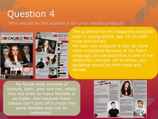 Question 4
Who would be the audience for your media product?
                                  The audience for my magazine would be
                                  teen to young adults, age 15-25 both
                                  male and female.
                                  For real rock products it may be more
                                  male orientated because of the harsh
                                  language, but because that is one of the
                                  elements I decided not to follow, my
                                  audience should be both male and
                                  female.


    My house style consists of
colours, back, grey and red, which
may not draw as many females in
   as males. And because these
colours don’t give off a chirpy feel
    some females may not be
            interested.
 
