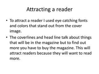 Attracting a reader
• To attract a reader I used eye catching fonts
and colors that stand out from the cover
image.
• The coverlines and head line talk about things
that will be in the magazine but to find out
more you have to buy the magazine. This will
attract readers because they will want to read
more.
 