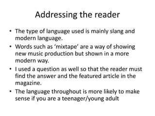 Addressing the reader
• The type of language used is mainly slang and
modern language.
• Words such as ‘mixtape’ are a way of showing
new music production but shown in a more
modern way.
• I used a question as well so that the reader must
find the answer and the featured article in the
magazine.
• The language throughout is more likely to make
sense if you are a teenager/young adult
 
