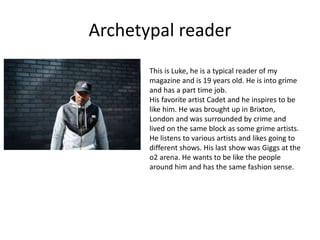 Archetypal reader
This is Luke, he is a typical reader of my
magazine and is 19 years old. He is into grime
and has a part time job.
His favorite artist Cadet and he inspires to be
like him. He was brought up in Brixton,
London and was surrounded by crime and
lived on the same block as some grime artists.
He listens to various artists and likes going to
different shows. His last show was Giggs at the
o2 arena. He wants to be like the people
around him and has the same fashion sense.
 