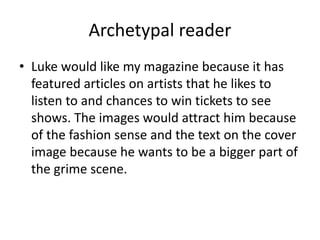 Archetypal reader
• Luke would like my magazine because it has
featured articles on artists that he likes to
listen to and chances to win tickets to see
shows. The images would attract him because
of the fashion sense and the text on the cover
image because he wants to be a bigger part of
the grime scene.
 