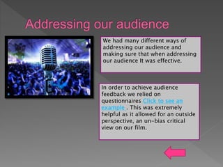 We had many different ways of
addressing our audience and
making sure that when addressing
our audience It was effective.
In order to achieve audience
feedback we relied on
questionnaires Click to see an
example . This was extremely
helpful as it allowed for an outside
perspective, an un-bias critical
view on our film.
 