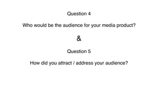 Question 4
Who would be the audience for your media product?
&
Question 5
How did you attract / address your audience? 
 