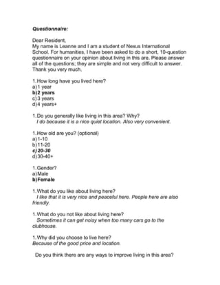 Questionnaire:

Dear Resident,
My name is Leanne and I am a student of Nexus International
School. For humanities, I have been asked to do a short, 10-question
questionnaire on your opinion about living in this are. Please answer
all of the questions; they are simple and not very difficult to answer.
Thank you very much.

1. How long have you lived here?
a) 1 year
b) 2 years
c) 3 years
d) 4 years+

1. Do you generally like living in this area? Why?
  I do because it is a nice quiet location. Also very convenient.

1. How old are you? (optional)
a) 1-10
b) 11-20
c) 20-30
d) 30-40+

1. Gender?
a) Male
b) Female

1. What do you like about living here?
   I like that it is very nice and peaceful here. People here are also
friendly.

1. What do you not like about living here?
  Sometimes it can get noisy when too many cars go to the
clubhouse.

1. Why did you choose to live here?
Because of the good price and location.

 Do you think there are any ways to improve living in this area?
 