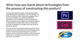 What have you learnt about technologies from
the process of constructing this product?
During producing this product I have gained a better
understanding of using software such as InDesign. On
of the main things I learnt about technologies is also
that some software's are made with different
specialities, such as InDesign is mainly used for text
layout, in places such as magazines, whereas if looking
to edit photos it is better that is done in Photoshop
and later on dropped in InDesign when you are done
editing the photo.
I Also found that during producing this product I found
it easier to use to Photoshop than I did InDesign due to
the fact I had previously had experience using the
software and so I found the functions, such as reducing
photo size, or cropping unnecessary parts of pictures
that were not needed.
 
