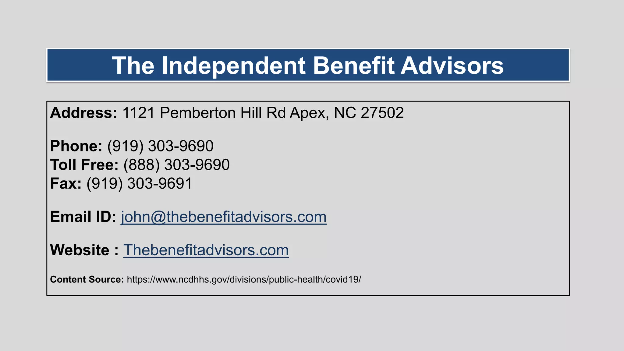 Address: 1121 Pemberton Hill Rd Apex, NC 27502
Phone: (919) 303-9690
Toll Free: (888) 303-9690
Fax: (919) 303-9691
Email ID: john@thebenefitadvisors.com
Website : Thebenefitadvisors.com
Content Source: https://www.ncdhhs.gov/divisions/public-health/covid19/
The Independent Benefit Advisors
 
