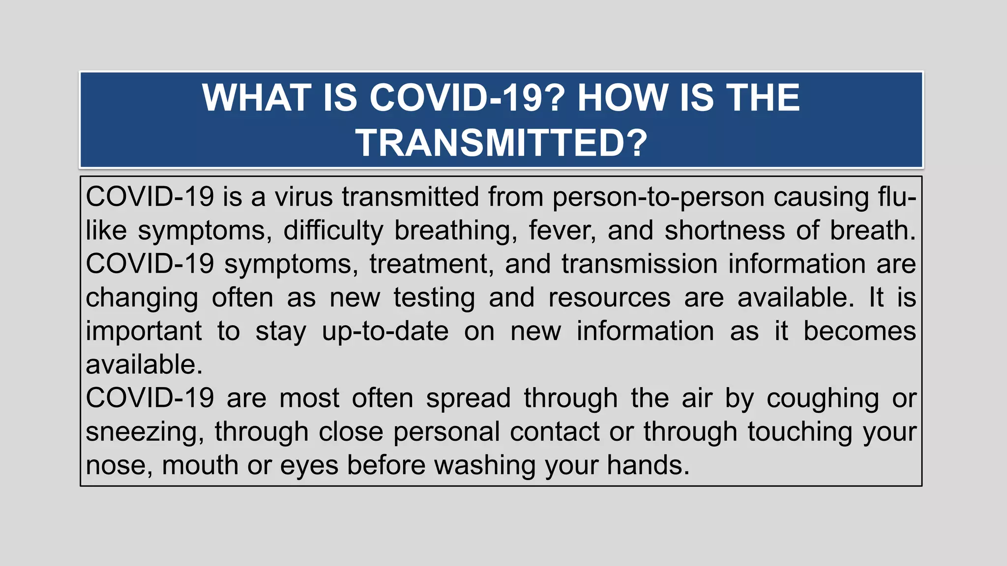 COVID-19 is a virus transmitted from person-to-person causing flu-
like symptoms, difficulty breathing, fever, and shortness of breath.
COVID-19 symptoms, treatment, and transmission information are
changing often as new testing and resources are available. It is
important to stay up-to-date on new information as it becomes
available.
COVID-19 are most often spread through the air by coughing or
sneezing, through close personal contact or through touching your
nose, mouth or eyes before washing your hands.
WHAT IS COVID-19? HOW IS THE
TRANSMITTED?
 