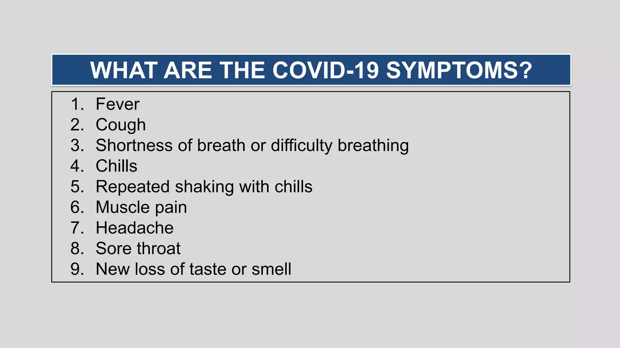 1. Fever
2. Cough
3. Shortness of breath or difficulty breathing
4. Chills
5. Repeated shaking with chills
6. Muscle pain
7. Headache
8. Sore throat
9. New loss of taste or smell
WHAT ARE THE COVID-19 SYMPTOMS?
 
