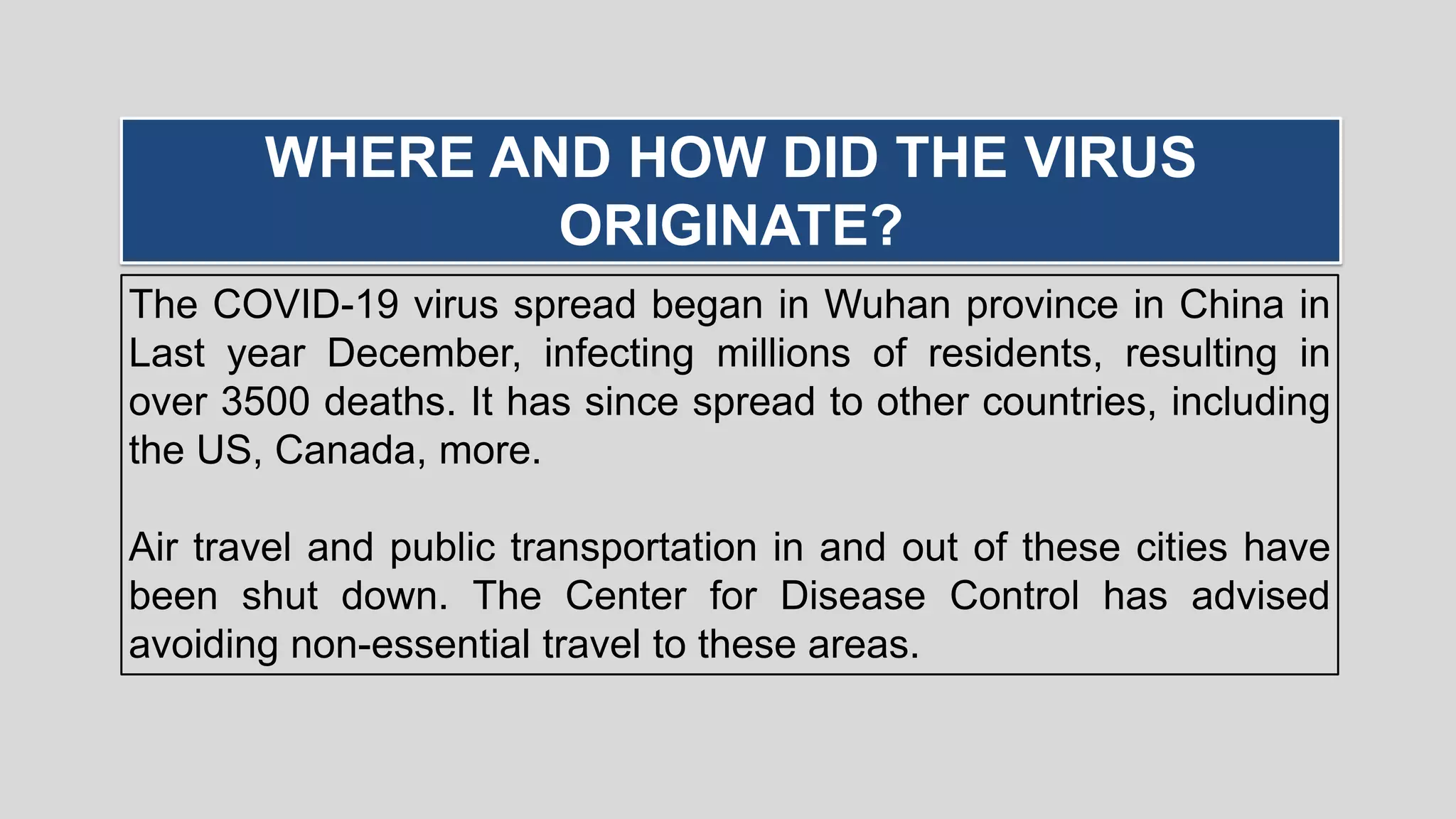 The COVID-19 virus spread began in Wuhan province in China in
Last year December, infecting millions of residents, resulting in
over 3500 deaths. It has since spread to other countries, including
the US, Canada, more.
Air travel and public transportation in and out of these cities have
been shut down. The Center for Disease Control has advised
avoiding non-essential travel to these areas.
WHERE AND HOW DID THE VIRUS
ORIGINATE?
 
