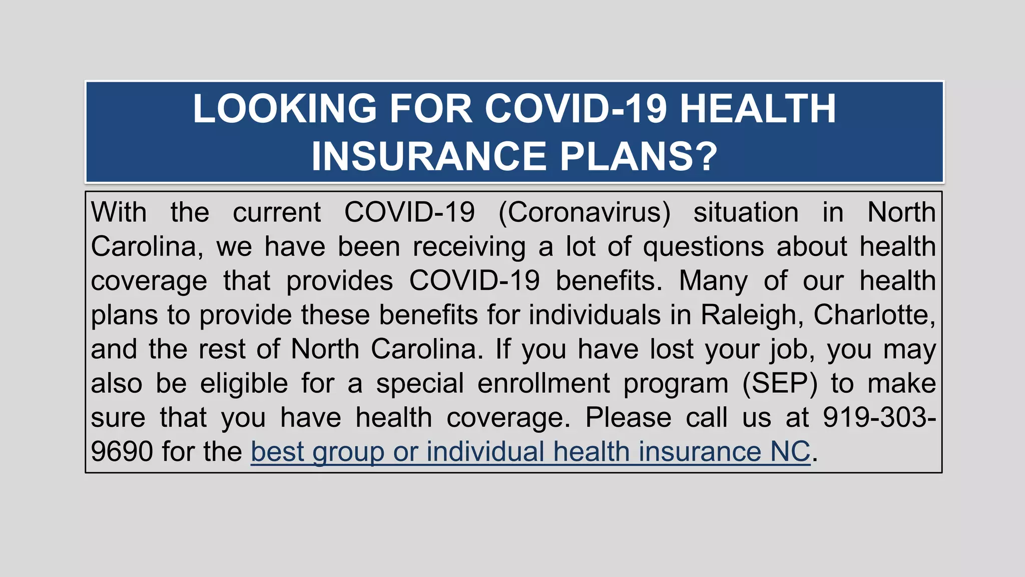 With the current COVID-19 (Coronavirus) situation in North
Carolina, we have been receiving a lot of questions about health
coverage that provides COVID-19 benefits. Many of our health
plans to provide these benefits for individuals in Raleigh, Charlotte,
and the rest of North Carolina. If you have lost your job, you may
also be eligible for a special enrollment program (SEP) to make
sure that you have health coverage. Please call us at 919-303-
9690 for the best group or individual health insurance NC.
LOOKING FOR COVID-19 HEALTH
INSURANCE PLANS?
 