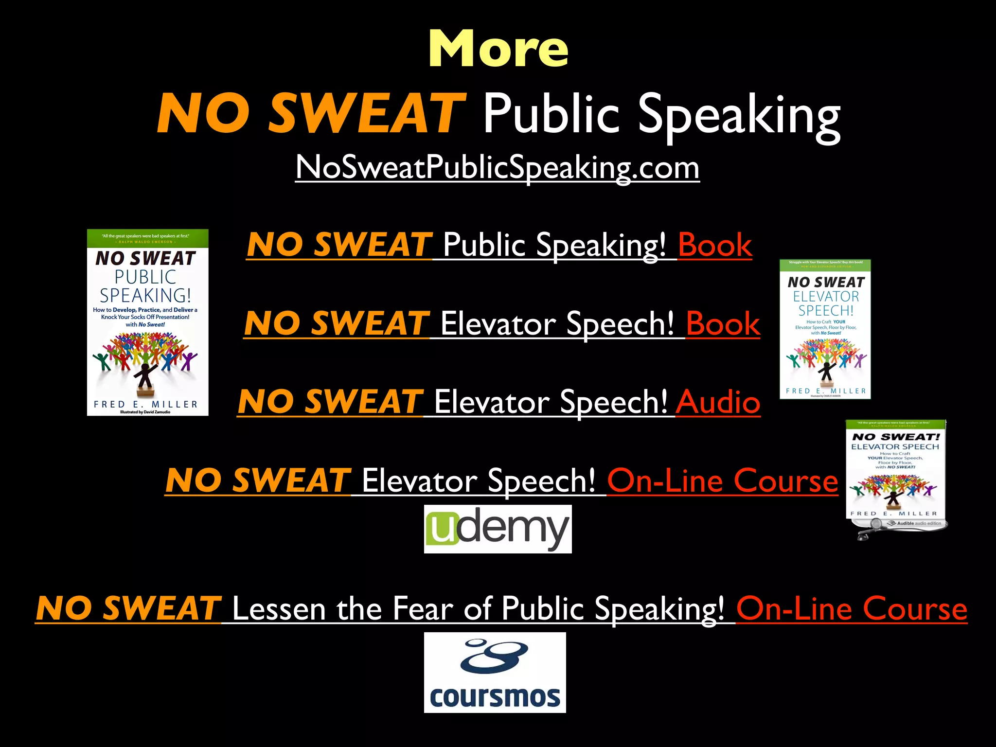 More 
NO SWEAT Public Speaking 
NoSweatPublicSpeaking.com 
NO SWEAT Public Speaking! Book 
NO SWEAT Elevator Speech! Book 
NO SWEAT Elevator Speech! Audio 
NO SWEAT Elevator Speech! On-Line Course 
NO SWEAT Lessen the Fear of Public Speaking! On-Line Course 
