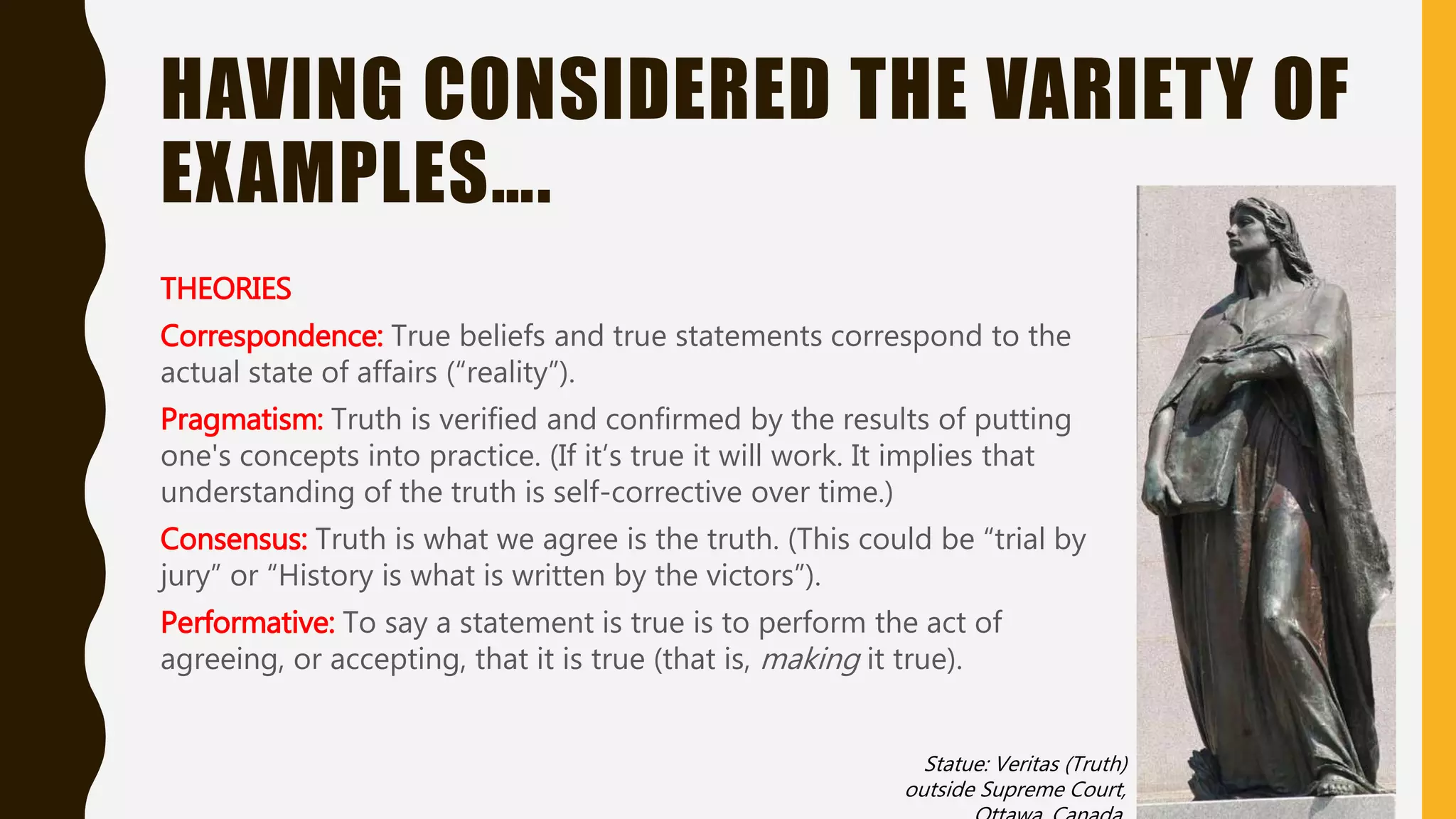 HAVING CONSIDERED THE VARIETY OF
EXAMPLES….
THEORIES
Correspondence: True beliefs and true statements correspond to the
actual state of affairs (“reality”).
Pragmatism: Truth is verified and confirmed by the results of putting
one's concepts into practice. (If it’s true it will work. It implies that
understanding of the truth is self-corrective over time.)
Consensus: Truth is what we agree is the truth. (This could be “trial by
jury” or “History is what is written by the victors”).
Performative: To say a statement is true is to perform the act of
agreeing, or accepting, that it is true (that is, making it true).
Statue: Veritas (Truth)
outside Supreme Court,
Ottawa, Canada
 