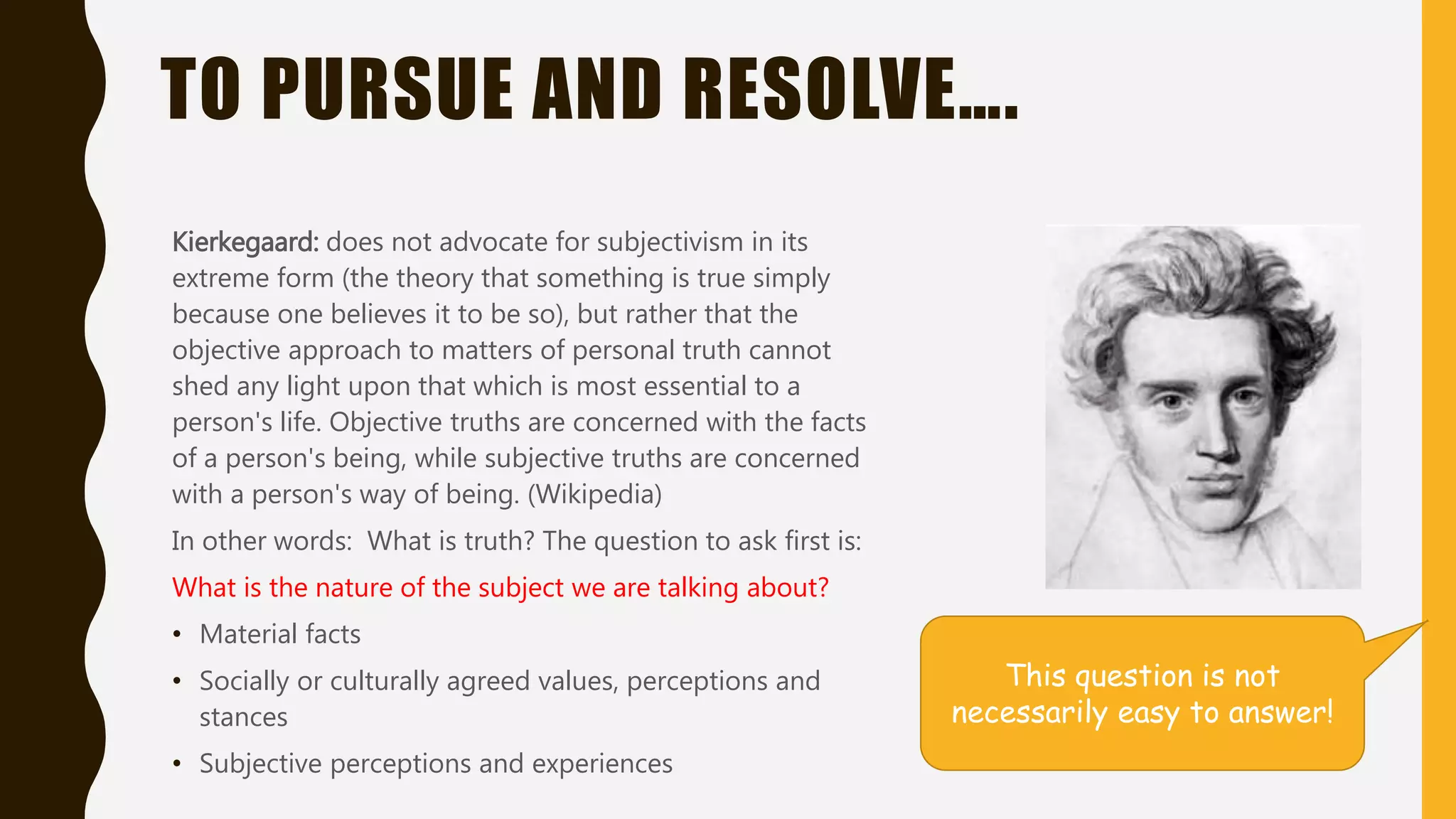 TO PURSUE AND RESOLVE….
Kierkegaard: does not advocate for subjectivism in its
extreme form (the theory that something is true simply
because one believes it to be so), but rather that the
objective approach to matters of personal truth cannot
shed any light upon that which is most essential to a
person's life. Objective truths are concerned with the facts
of a person's being, while subjective truths are concerned
with a person's way of being. (Wikipedia)
In other words: What is truth? The question to ask first is:
What is the nature of the subject we are talking about?
• Material facts
• Socially or culturally agreed values, perceptions and
stances
• Subjective perceptions and experiences
This question is not
necessarily easy to answer!
 