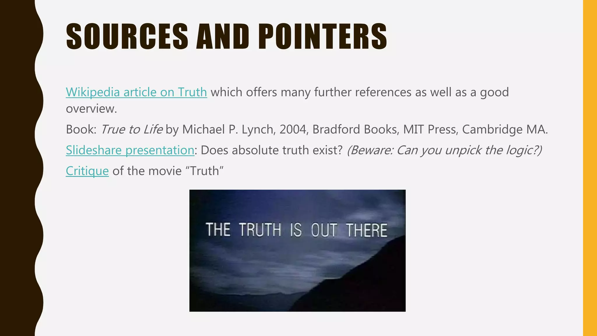 SOURCES AND POINTERS
Wikipedia article on Truth which offers many further references as well as a good
overview.
Book: True to Life by Michael P. Lynch, 2004, Bradford Books, MIT Press, Cambridge MA.
Slideshare presentation: Does absolute truth exist? (Beware: Can you unpick the logic?)
Critique of the movie “Truth”
 