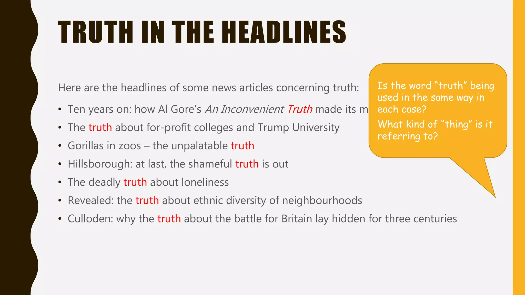 TRUTH IN THE HEADLINES
Here are the headlines of some news articles concerning
truth:
• Ten years on: how Al Gore’s An Inconvenient Truth made its
mark
• The truth about for-profit colleges and Trump University
• Gorillas in zoos – the unpalatable truth
• Hillsborough: at last, the shameful truth is out
• The deadly truth about loneliness
• Revealed: the truth about ethnic diversity of
neighbourhoods
• Culloden: why the truth about the battle for Britain lay
hidden for three centuries
Is the word “truth” being
used in the same way in
each case?
What kind of “thing” is it
referring to?
 