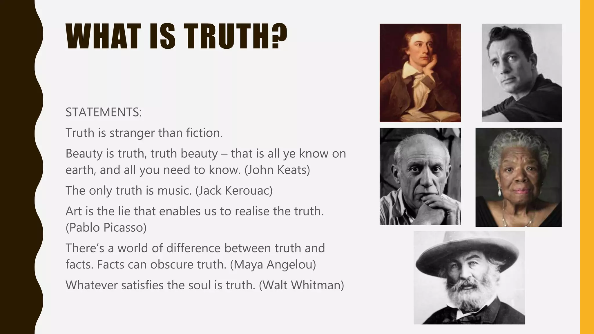 WHAT IS TRUTH?
STATEMENTS
Truth is stranger than fiction.
Beauty is truth, truth beauty – that is all ye know on
earth, and all you need to know. (John Keats)
The only truth is music. (Jack Kerouac)
Art is the lie that enables us to realise the truth.
(Pablo Picasso)
There’s a world of difference between truth and
facts. Facts can obscure truth. (Maya Angelou)
Whatever satisfies the soul is truth. (Walt Whitman)
 