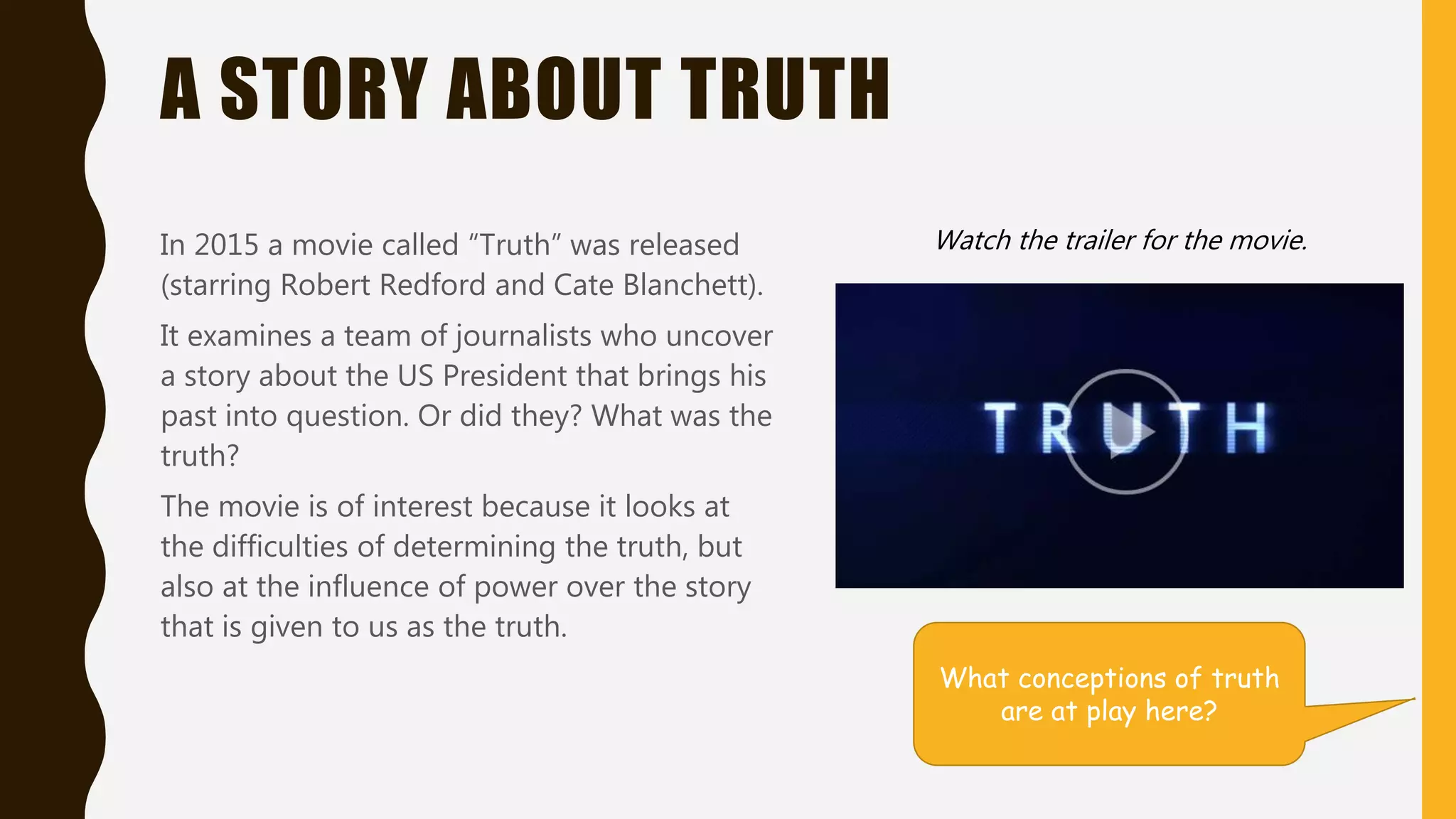 A STORY ABOUT TRUTH
In 2015 a movie called “Truth” was released
(starring Robert Redford and Cate Blanchett).
It examines a team of journalists who uncover
a story about the US President that brings his
past into question. Or did they? What was the
truth?
The movie is of interest because it looks at
the difficulties of determining the truth, but
also at the influence of power over the story
that is given to us as the truth.
Watch the trailer for the movie.
What conceptions of truth
are at play here?
 