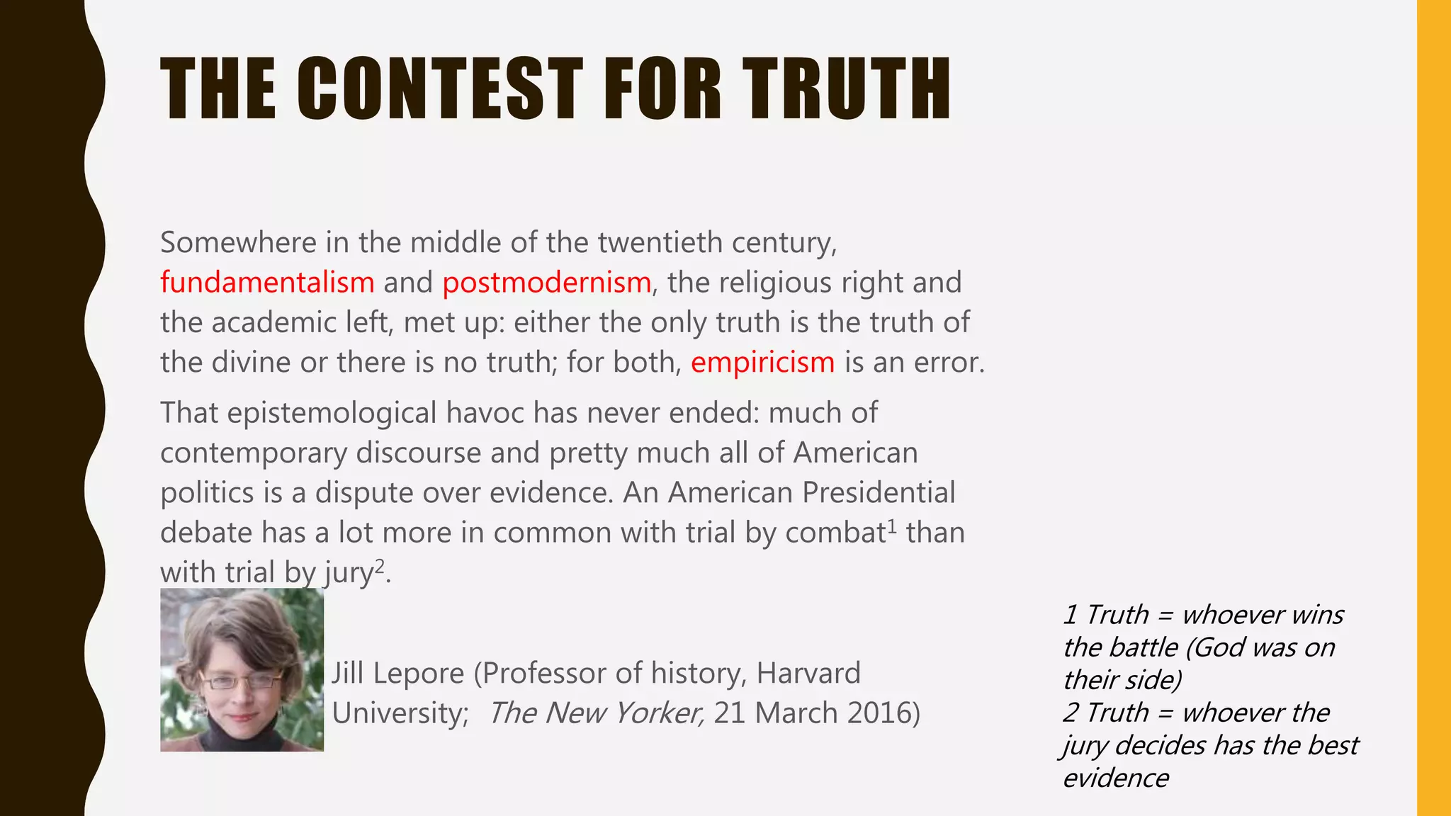 THE CONTEST FOR TRUTH
Somewhere in the middle of the twentieth century,
fundamentalism and postmodernism, the religious right and
the academic left, met up: either the only truth is the truth of
the divine or there is no truth; for both, empiricism is an error.
That epistemological havoc has never ended: much of
contemporary discourse and pretty much all of American
politics is a dispute over evidence. An American Presidential
debate has a lot more in common with trial by combat1 than
with trial by jury2.
Jill Lepore (Professor of history, Harvard
University; The New Yorker, 21 March 2016)
1 Truth = whoever wins
the battle (God was on
their side)
2 Truth = whoever the
jury decides has the best
evidence
 