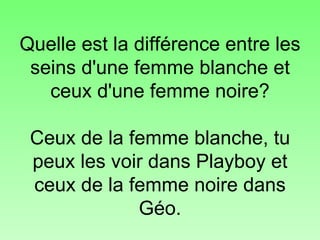 Quelle est la différence entre les seins d'une femme blanche et ceux d'une femme noire? Ceux de la femme blanche, tu peux les voir dans Playboy et ceux de la femme noire dans Géo. 