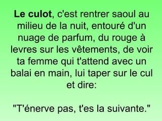 Le culot , c'est rentrer saoul au milieu de la nuit, entouré d'un nuage de parfum, du rouge à levres sur les vêtements, de voir ta femme qui t'attend avec un balai en main, lui taper sur le cul et dire:   "T'énerve pas, t'es la suivante." 